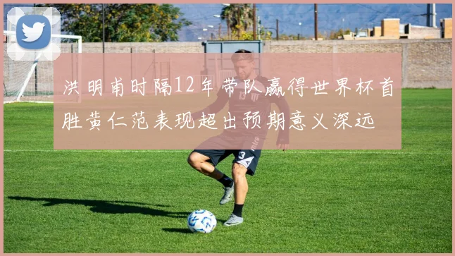洪明甫时隔12年带队赢得世界杯首胜黄仁范表现超出预期意义深远